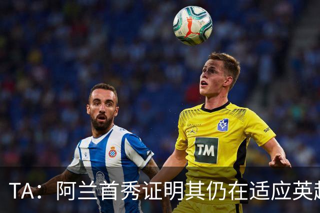 TA：阿兰首秀证明其仍在适应英超赛场强度，与球队还处在磨合阶段